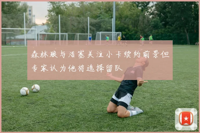森林狼与活塞关注小卡续约前景但专家认为他将选择留队