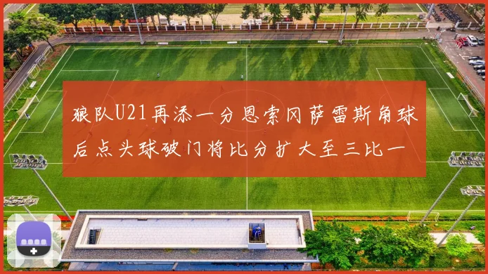 狼队U21再添一分恩索冈萨雷斯角球后点头球破门将比分扩大至三比一