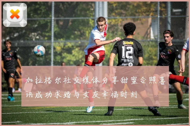 加拉格尔社交媒体分享甜蜜合照喜讯成功求婚与女友幸福时刻