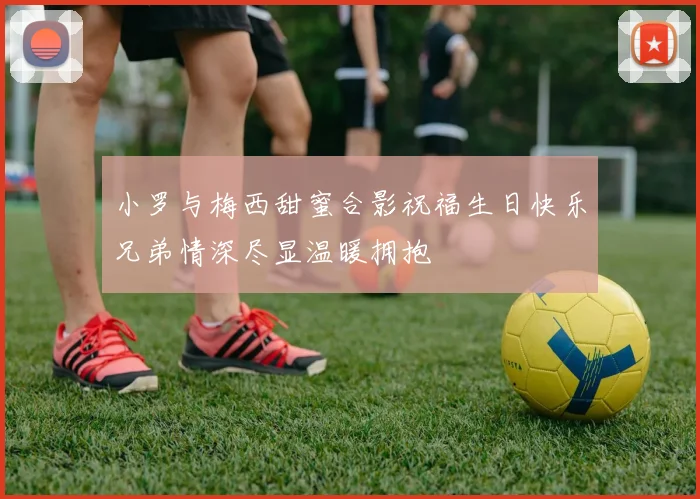 小罗与梅西甜蜜合影祝福生日快乐兄弟情深尽显温暖拥抱