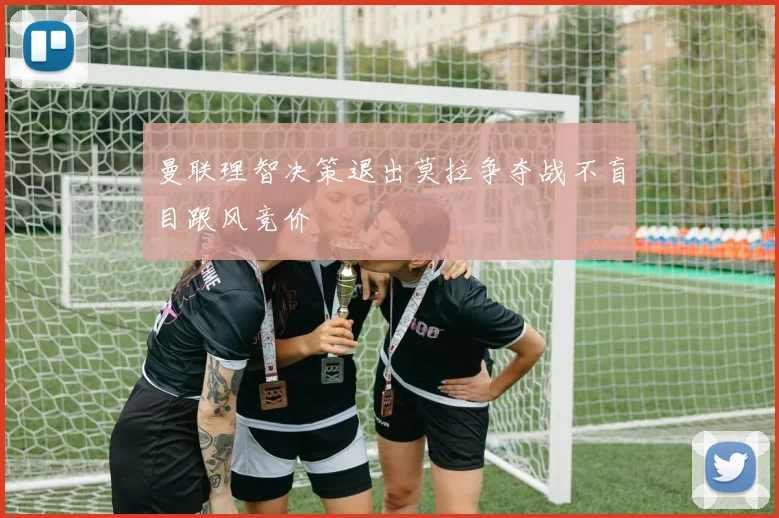 曼联理智决策退出莫拉争夺战不盲目跟风竞价