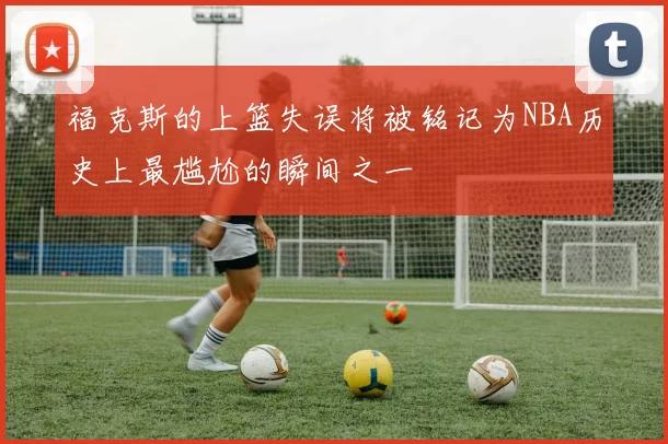 福克斯的上篮失误将被铭记为NBA历史上最尴尬的瞬间之一