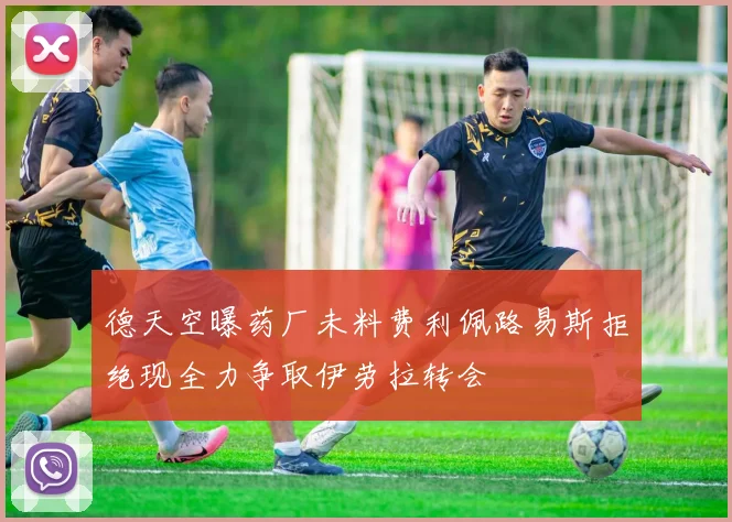 德天空曝药厂未料费利佩路易斯拒绝现全力争取伊劳拉转会