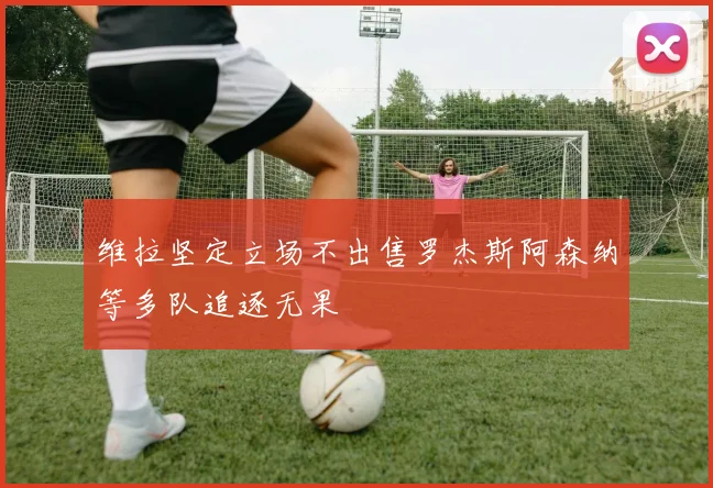 维拉坚定立场不出售罗杰斯阿森纳等多队追逐无果