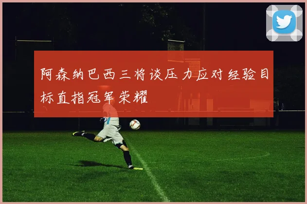 阿森纳巴西三将谈压力应对经验目标直指冠军荣耀