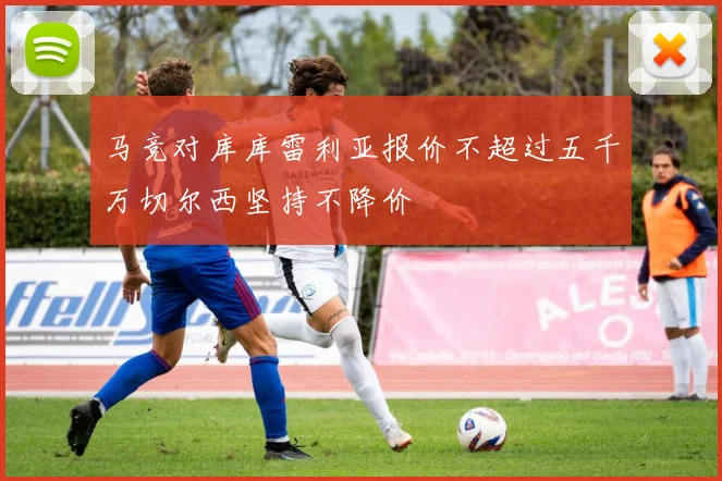 马竞对库库雷利亚报价不超过五千万切尔西坚持不降价