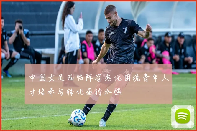 中国女足面临阵容老化困境青年人才培养与转化亟待加强