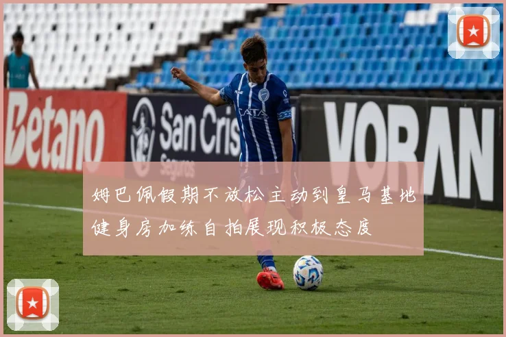 姆巴佩假期不放松主动到皇马基地健身房加练自拍展现积极态度