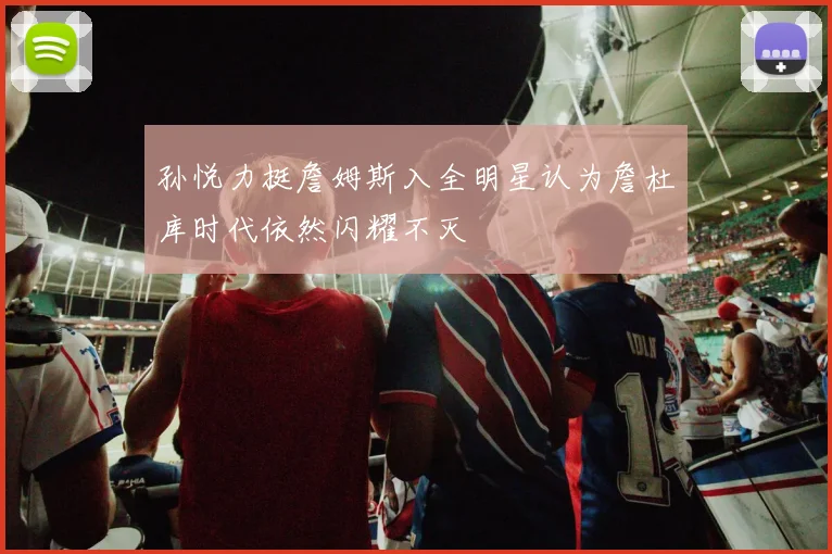 孙悦力挺詹姆斯入全明星认为詹杜库时代依然闪耀不灭
