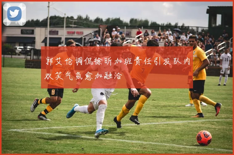 郭艾伦调侃徐昕加班责任引发队内欢笑气氛愈加融洽