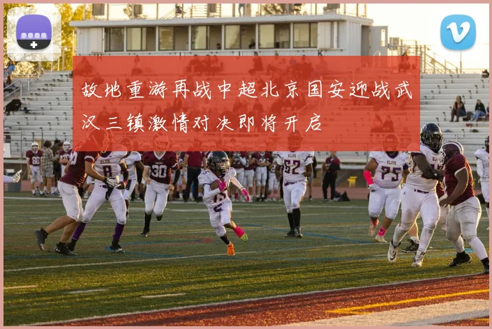 故地重游再战中超北京国安迎战武汉三镇激情对决即将开启