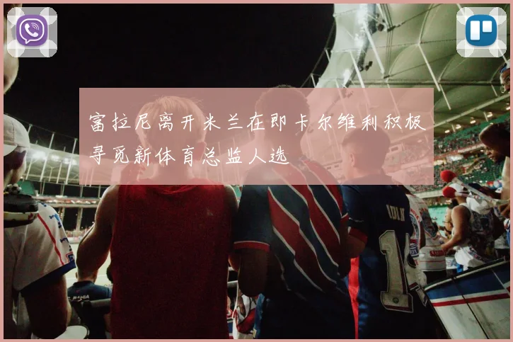 富拉尼离开米兰在即卡尔维利积极寻觅新体育总监人选
