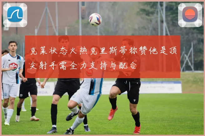 克莱状态火热克里斯蒂称赞他是顶尖射手需全力支持与配合