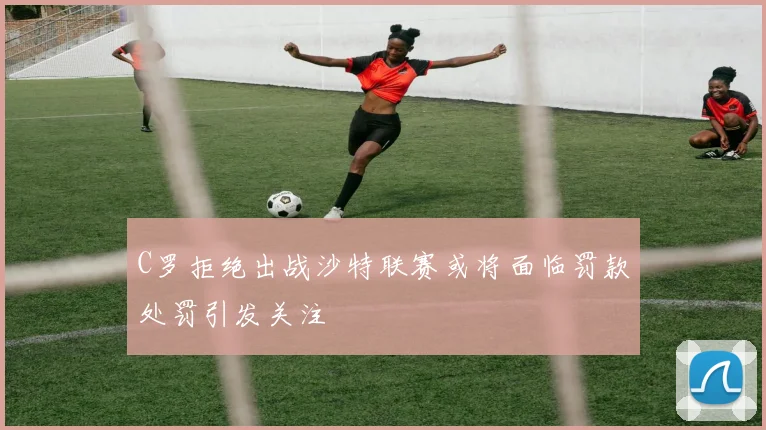 C罗拒绝出战沙特联赛或将面临罚款处罚引发关注