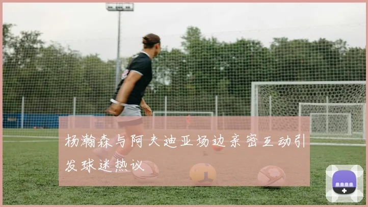杨瀚森与阿夫迪亚场边亲密互动引发球迷热议