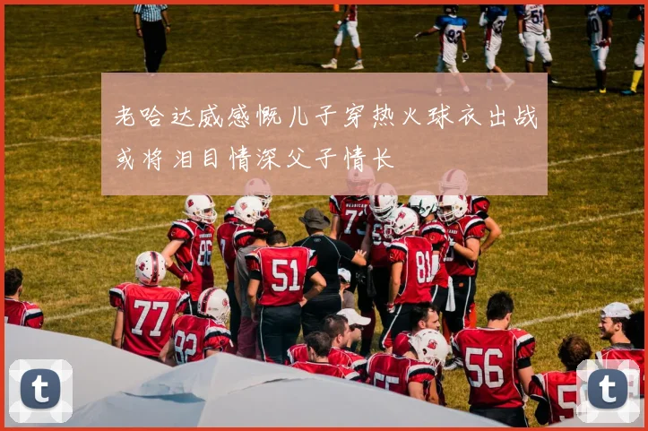 老哈达威感慨儿子穿热火球衣出战或将泪目情深父子情长