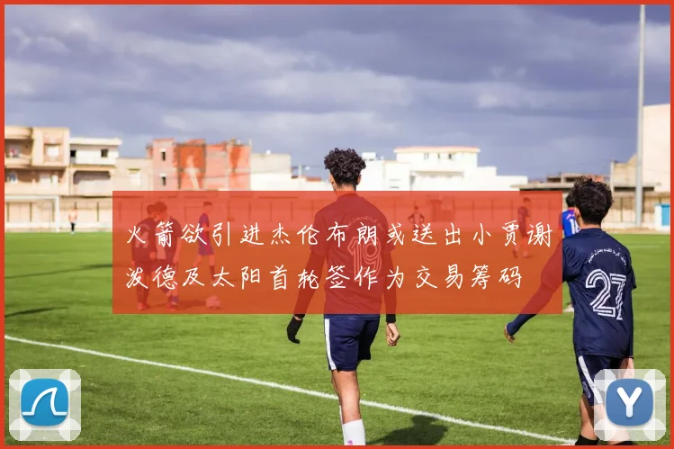 火箭欲引进杰伦布朗或送出小贾谢泼德及太阳首轮签作为交易筹码