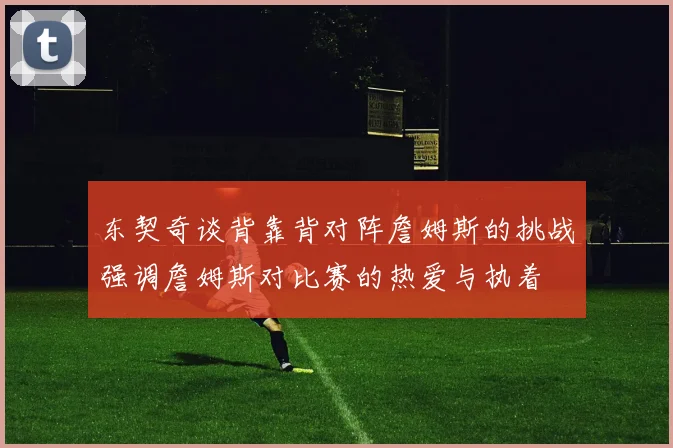 东契奇谈背靠背对阵詹姆斯的挑战强调詹姆斯对比赛的热爱与执着