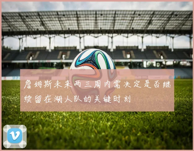 詹姆斯未来两三周内需决定是否继续留在湖人队的关键时刻