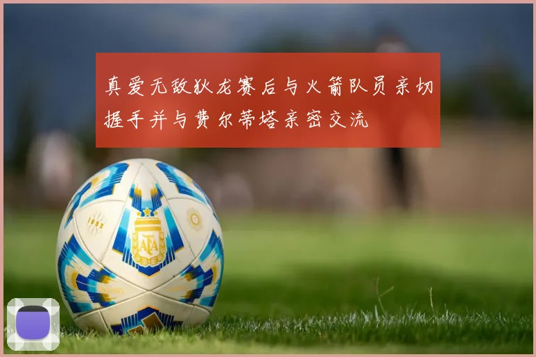 真爱无敌狄龙赛后与火箭队员亲切握手并与费尔蒂塔亲密交流