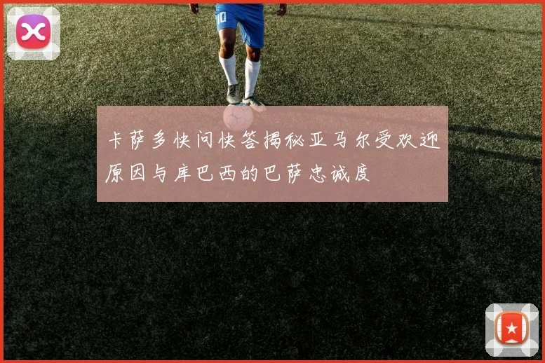 卡萨多快问快答揭秘亚马尔受欢迎原因与库巴西的巴萨忠诚度