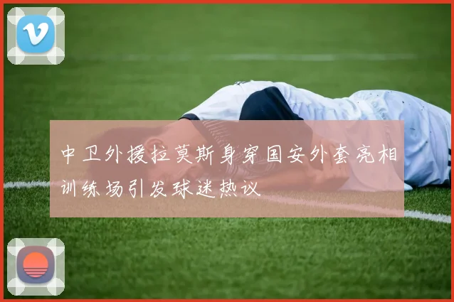 中卫外援拉莫斯身穿国安外套亮相训练场引发球迷热议