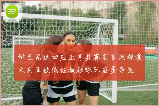 伊兰昆达回应土耳其赛前言论称澳大利亚被低估激励球队奋勇争先