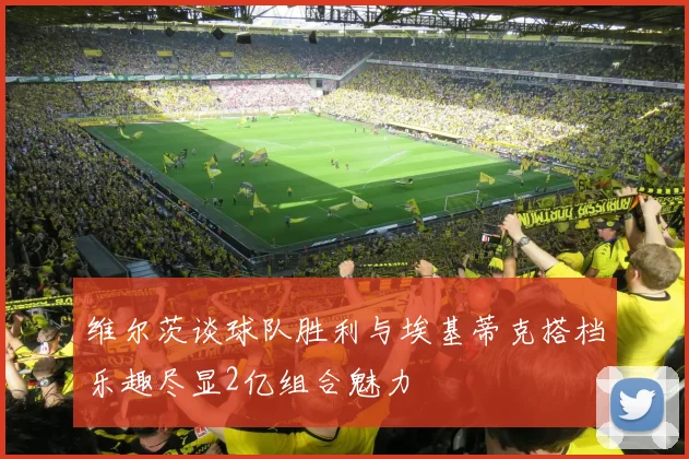 维尔茨谈球队胜利与埃基蒂克搭档乐趣尽显2亿组合魅力