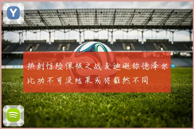 热刺惊险保级之战麦迪逊称德泽尔比功不可没结果或将截然不同
