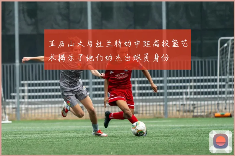 亚历山大与杜兰特的中距离投篮艺术揭示了他们的杰出球员身份