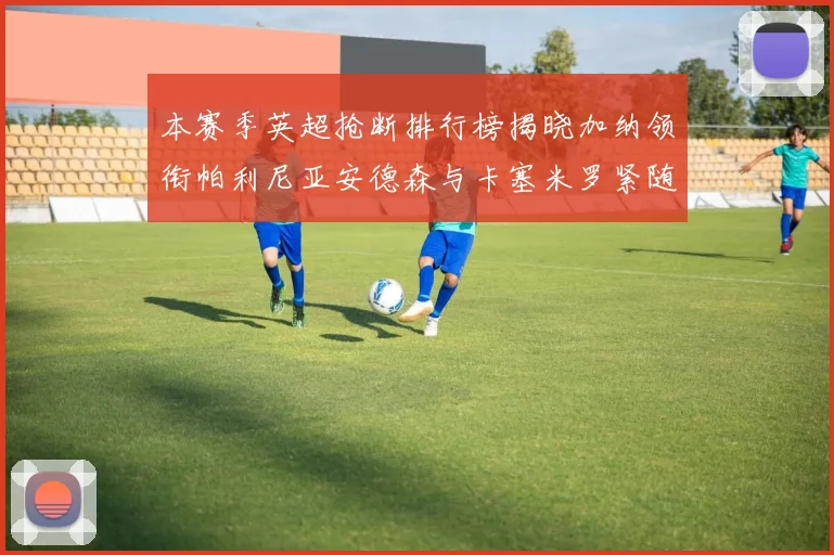 本赛季英超抢断排行榜揭晓加纳领衔帕利尼亚安德森与卡塞米罗紧随其后