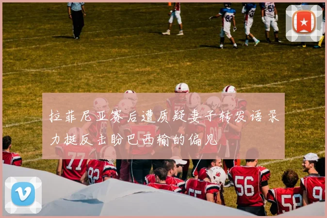 拉菲尼亚赛后遭质疑妻子转发语录力挺反击盼巴西输的偏见